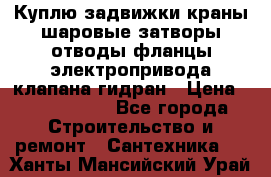 Куплю задвижки краны шаровые затворы отводы фланцы электропривода клапана гидран › Цена ­ 1 500 000 - Все города Строительство и ремонт » Сантехника   . Ханты-Мансийский,Урай г.